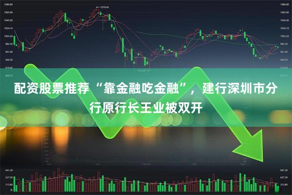 配资股票推荐 “靠金融吃金融”，建行深圳市分行原行长王业被双开