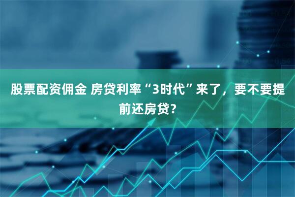 股票配资佣金 房贷利率“3时代”来了，要不要提前还房贷？