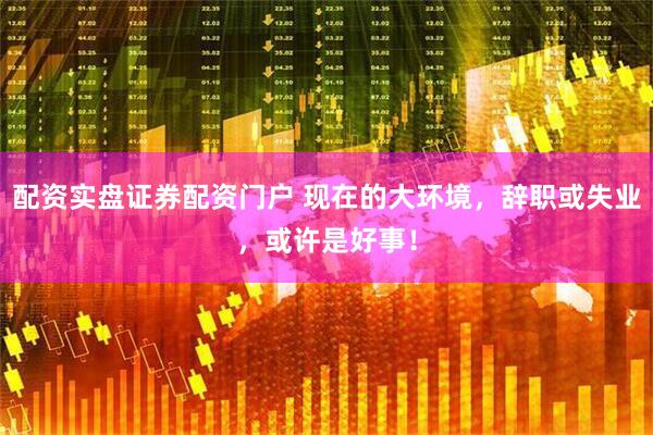 配资实盘证券配资门户 现在的大环境，辞职或失业，或许是好事！